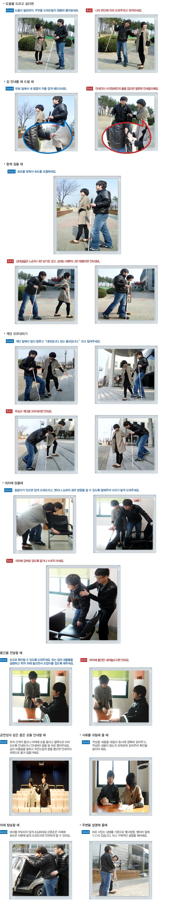 Good 도움이 필요한지. 무엇을 도와드릴지 정중히 물어보세요.
Bad 나의 판단에 따라 도외주려고 하지마세요
길 안내를 해 드릴 때 
Good 반보 앞에서 내 팔꿈치 위를 잡게 해드리세요.
Bad 안내인이 시각장애인의 몸을 잡으면 잘못된 안내법이에요
함께 걸을 때 
Good 보조를 맞춰서 속도를 조절하세요.
Bad 상대걸음은 느린데 나만 당기듯 걷고, 상대는 바쁜데 나만 태평이면 안되겠죠 
계단 오르내리기
Good 계단 앞에서 잠시 멍추고 내려갑니다. 또는 올라갑니다. 라고 알려주세요.
Bad 무심코 계단을 오르내리면 안되요
의자에 앉을 때 
Good 등받이가 있으면 잡게 도외드리고, 벤치나 쇼파의 경우 방향을 알 수 있도록 말해주어 다리가 닿게 도외주세요
Bad 의자에 강제로 않도록 밀거나 누르지 마세요
ㆍ물건을 전달할 때
Good 손으로 확인할 수 있도록 도와주세요. 또는 컵의 내용물을 설명하고 탁자 위해 놓으면서 손잡이를 잡도록 해주세요
Bad 바닥에 물건만 내려놓으시면 안되요
. 공연장과 같은 좁은 곳을 안내할 때 
Good 좌석 간격이 즙으니 어깨에 손을 올리고 앞쪽으로 따라 오도록 안내하거나 안내하던 팔을 등 뒤로 밸어주세요. 길이 비좁음을 말하고 자연스럽게 팔을 뻗으면 안내자의 뒤쪽으로 웃겨 걸을거에요
 서류를 대필해 줄 때 
Good 작성할 내용을 대필과 동시에 정확히 읽어주고, 작성한 내용이 맞는지 또박또박 읽어주어 확인을 받아야 해요.
차에 탑승할 때
Good 머리를 부뒷치지 않게 조심하세요.오른손은 차체에 원손은 차문에 달게 도외드리면 안전하게 탈 수 있어요
주변을 설명해 줄 때 
Good 바로 서있는 상태를 기준으로 멎시방함. 멎미터 앞에 ○○이 있습니다. 라고 구체적인 설명을 해야해요